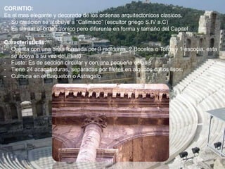 CORINTIO:
Es el mas elegante y decorado de los ordenas arquitectonicos clasicos.
- Su creacion se atribuye a “Calimaco” (escultor griego S.IV a.C)
- Es similar al orden Jonico pero diferente en forma y tamaño del Capitel
Caracteristicas:
- Cuenta con una basa formada por 3 molduras: 2 Boceles o Toros y 1 escocia, esta
se apoya a su vez del Plinto
- Fuste: Es de seccion circular y con una pequeña estasis
- Tiene 24 acanaladuras, separadas por filetes en algunos casos lisos.
- Culmina en el Baqueton o Astragalo
 