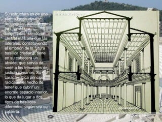 Su estructura es de una
planta longitudinal
rectangular, dividida en
tres naves por
columnatas, siendo la
central más alta que las
laterales, constituyendo
el embrión de la futura
basílica cristiana, tiene
en su cabecera un
ábside, que servía de
sede a los tribunales de
justicia romanos. Su
característica principal
radica en el hecho de
tener que cubrir un
enorme espacio interior,
lo que da lugar a dos
tipos de basílicas
diferentes según sea su
cubierta:
 
