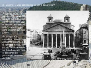 3.- Destino: ¿Que actividades se van a desarrollar?
En el Siglo XVII,
cuando el panteón de
Agripa ya pertenecía a
la Iglesia Católica, se
comenzó a usar como
panteón funerario para
el descanso de
personajes célebres
de Italia.
A Adriano se lo
relacionaba con el dios
romano del Sol helios,
por lo tanto podía usar
el templo; pero sólo lo
utilizó como tribunal
para celebrar diversos
juicios.
 