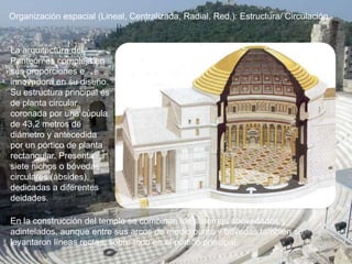 Organización espacial (Lineal, Centralizada, Radial, Red,): Estructura/ Circulación
La arquitectura del
Panteón es compleja en
sus proporciones e
innovadora en su diseño.
Su estructura principal es
de planta circular,
coronada por una cúpula
de 43,2 metros de
diámetro y antecedida
por un pórtico de planta
rectangular. Presenta
siete nichos o bóvedas
circulares (ábsides),
dedicadas a diferentes
deidades.
En la construcción del templo se combinan los sistemas abovedados y
adintelados, aunque entre sus arcos de medio punto y bóvedas también se
levantaron líneas rectas, sobre todo en el pórtico principal.
 