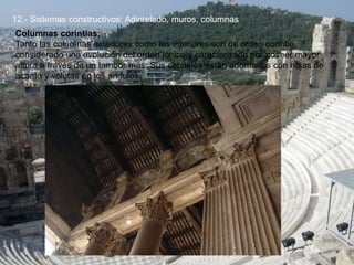12.- Sistemas constructivos: Adintelado, muros, columnas
Columnas corintias:
Tanto las columnas exteriores como las interiores son de orden corintio,
considerado una evolución del orden jónico y caracterizado por poseer mayor
altura a través de un tambor más. Sus capiteles están adornados con hojas de
acanto y volutas en los ángulos.
 