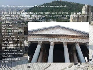13.- Elementos arquitectónicos: Partes de una columna, detalles
En este pórtico
aparecen
frontalmente las
primeras 8 columnas
de grandes
dimensiones, 12
metros de altura, que
le dan las
características de un
pronaos octástilo,
conjuntamente con
las otras 8 columnas
repartidas
lateralmente de a
cuatro.
Pórtico o pronaos octástilo: El pórtico rectangular de la entrada, en el lado norte,
es de estilo clásico y oculta la planta circular que continua, no permitiendo apreciar
desde el exterior la magnitud del templo.
 