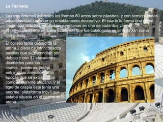 La Fachada
Los tres órdenes inferiores los forman 80 arcos sobre pilastras, y con semicolumnas
adosadas que soportan un entablamento decorativo. El cuarto lo forma una pared
ciega, con pilastras adosadas, y ventanas en uno de cada dos vanos.
El último piso tiene un estilo indefinido que fue catalogado en el siglo XVI como
compuesto.
El coliseo tenía debajo de la
arena 2 pisos de intrinconados
pasillos que se escondían por
debajo y con 32 elevadores
diseñados para los
leones, panteras, jirafas
entre otros animales de la
épocas que se extinguieron
como el elefante africano, y el
tigre de caspia este tenía una
enorme plataforma móvil que
estaba situada en el centro de la
arena.
 