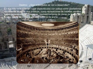 Destino: ¿Que actividades se van a desarrollar?
En el ruedo central tenían lugar espectáculos con peleas entre gladiadores y un
conjunto de espectáculos públicos, como recreaciones de batallas navales,
luchas entre animales y hombres, representaciones de obras de teatro, etc.
Estaba hecho de madera con una cubierta de arena.
 