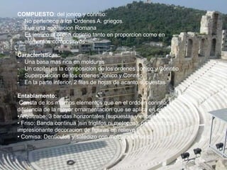 COMPUESTO: del jonico y corintio:
- No pertenece a los Ordenes A. griegos.
- Fue una aportacion Romana
- Es ientico al orden corintio tanto en proporcion como en
elementos compositivos
Caracteristicas:
- Una basa mas rica en molduras
- Un capitel es la composicion de los ordenes Jonico y Corintio
- Superposicion de los ordenes Jonico y Corintio
- En la parte inferior, 2 filas de hojas de acanto supuestas
Entablamento:
Consta de los mismos elementos que en el ordden corintio, a
diferencia de la mayor ornamentacion que se aplica en este.
•Arquitrabe: 3 bandas horizontales (supuestas y escalonadas)
• Friso: Banda continua )sin triglifos ni metopas), pero con una
impresionante decoracion de figuras en relieve
• Cornisa: Denticulos y saledizo con moldura cimacio
 