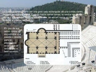 En uno de sus
lados cortos se
encontraba una
exedra o ábside
para la
presidencia;
se entraba al
recinto por el
lado opuesto.
La basílica romana solía ser una gran sala rectangular de una o más naves,
siempre en número impar. Cuando había varias naves, la central era más
ancha y alta que las otras. Al ser más alta, se abrían vanos en ella para
iluminar el interior del recinto.
«PLANTA»
 