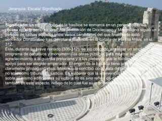 Jerarquía: Escala/ Significado
Significado: La construcción de la basílica se enmarca en un periodo de crisis
política en el Imperio romano. Ala abdicación de Diocleciano y Maximiliano siguió un
periodo de luchas políticas entre varios candidatos del que finalmente salió
vencedor Constantino tras derrotar a Majencio en la batalla de Puente Milvio en el
312.
Éste, durante su breve reinado (306-312), se vio obligado a realizar un amplio
programa de donativos y monumentales obras públicas para mostrar su
agradecimiento a la guardia pretoriana y a los plebeyos que le habían dado su
apoyo para ser elegido emperador. El origen de la basílica tiene un motivo
claramente propagandístico, Majencio la concibió como sala de recepción imperial y
no solo como tribunal de justicia. Es evidente que la intervención de Constantino
sobre el mismo edificio tras su victoria no es sino reflejo de querer imponer su poder
también en este aspecto, reflejo de lo cual fue su imponente estatua.
 