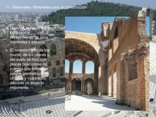 11.- Materiales: Materiales para la construcción
 Material, lo típico romano:
hormigón y
revestimiento de ricos
mármoles y estucos.
 El revestimiento de los
muros, de los pilares y
del suelo se hizo con
placas polícromas de
mármol que formaban
juegos geométricos de
círculos y cuadrados,
dándole un aspecto
imponente.
 