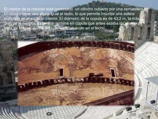 El interior de la rotonda está construído un cilindro cubierto por una semiesfera.
El cilindro tiene una altura igual al radio, lo que permite inscribir una esfera
completa en el espacio interior. El diámetro de la cúpula es de 43,2 m, la más
gran de la historia. El tambor termina en cúpula que antes estaba recubierta de
tejas de bronce. Arriba del todo tiene un óculo en el techo.
 