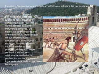 Los anfiteatros eran más
propicios para deportes o
combates, y eran favoritos de
varios estratos sociales,
incluyendo esclavos. De
hecho, se podría decir que el
Anfiteatro Flavio representaba
en sus diferenciadas
graderías a la estratificada
sociedad romana: la familia
imperial estaba en una
posición privilegiada, luego
venían los senadores,
aristocracia, soldados, el
pueblo, los esclavos y en el
lugar más alejado de todos,
las mujeres.
Función: ¿De que manera el objeto arquitectónico satisface las necesidades del
usuario?
 