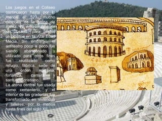 Los juegos en el Coliseo
continuaron hasta por lo
menos el 523, mucho
después de la caída de
Roma. El edificio dejó de
ser usado para estos
propósitos en la Alta Edad
Media. Sin embargo, el
anfiteatro poco a poco fue
siendo abandonado y
utilizado para otros fines
fue reutilizado como
refugio, fábrica, sede de
una orden religiosa,
fortaleza, cantera y
santuario cristiano.
La arena central fue usada
como cementerio, y el
interior de las graderías fue
transformado en viviendas
y talleres, por lo menos
hasta fines del siglo XII.
 