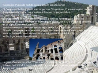 Concepto: Punto de partida para el diseño arquitectónico
En el anfiteatro se resolvían naumachias o batallas navales y las luchas de
gladiadores esta se introdujo en Roma hacia el año 264 a .C y pronto se convirtió
en el espectáculo nacional.
Inicialmente estos combates tenían lugar en los foros o plazas públicas.
El hecho de que la planta sea oval, puede encontrar justificación en que la lucha
siempre ha tenido sentido direccional y así mismo, lo tenían los foros, donde
tenían lugar estos espectáculos,
La gran afluencia de público que acudía a estos espectáculos, es lo que hizo que
hubiese que unir dos caveas de teatro y que, este programa, exigiera un edificio
exento, con estructura propia y aérea.
El Coliseo simboliza y glorifica el emperador Vespasiano. Fue creado para dar una
imagen benefactora y con una clara intención propagandística.
 
