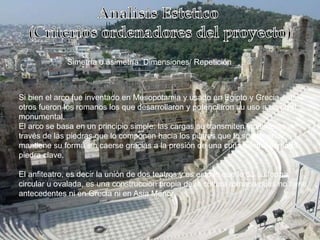 Simetría o asimetría: Dimensiones/ Repetición
Si bien el arco fue inventado en Mesopotamia y usado en Egipto y Grecia entre
otros fueron los romanos los que desarrollaron y potenciaron su uso a un nivel
monumental.
El arco se basa en un principio simple: las cargas se transmiten igualmente a
través de las piedras que lo componen hacia los pilares que lo sostienen, y
mantiene su forma sin caerse gracias a la presión de una cuña central llamada
piedra clave.
El anfiteatro, es decir la unión de dos teatros y es esto lo que le da su forma
circular u ovalada, es una construcción propia de la cultura romana pues no tiene
antecedentes ni en Grecia ni en Asia Menor.
 