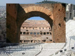 Los 80 arcos de 7 metros de alto que conforman cada uno de los 3 pisos
del coliseo podían a la vez cubrir una gran altura, sostener una gran carga y
a la vez dotal al edifico de ligereza.
 