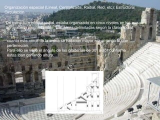 cuanto más cerca de la arena se hallaban mayor era el rango al que
pertenecían.
Para ello se varió el ángulo de las graderías de 30° a 35° conforme
éstas iban ganando altura.
Organización espacial (Lineal, Centralizada, Radial, Red, etc): Estructura/
Circulación
De estructura interior radial, estaba organizado en cinco niveles en los que se
agrupaba la muchedumbre, con áreas delimitadas según la clase social:
 