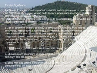 La Cávea: Era la zona de los graderíos dividida en tres pisos más un cuarto para
los espectadores de a pie, ya que cada sector o piso estaba reservado para las
diferentes clases sociales de la época.
El amplio graderío interior estaba diferenciado en grados, pisos reservados para
las diferentes clases sociales:
a). En el podium,el primero de ellos, se sentaban los romanos más ilustres: los
senadores, magistrados, sacerdotes y las vestales. En ambos extremos del eje
menor había sendos palcos: la tribuna imperial y otra reservada para el
magistrado que en ocasiones presidía los juegos. Dado que este piso era el más
próximo a las fieras, había una red metálica de protección y arqueros apostados
regularmente.
b. El maenianum primum, para los aristócratas que no pertenecían al senado
c. El maenianum secundum, dividido en el imum para los ciudadanos ricos y el
summum para los pobres.
d. En lo más alto estaba el maenianum summum in ligneis, hecho de madera,
probablemente sin asientos y reservado para mujeres pobres.
Escala/ Significado
 