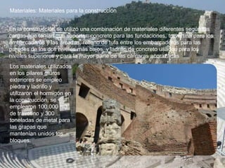 Materiales: Materiales para la construcción
En la construcción se utilizó una combinación de materiales diferentes según las
cargas que tenían que soportar: concreto para las fundaciones, travertina para los
embarcaderos y las arcadas, relleno de tufa entre los embarcaderos para las
paredes de los dos niveles más bajos, y ladrillo de concreto usados para los
niveles superiores y para la mayor parte de las cámaras acorazadas
Los materiales utilizados
en los pilares muros
exteriores se empleo
piedra y ladrillo y
utilizaron el hormigón en
la construcción, se
emplearon 100,000 m3
de travetino y 300
toneladas de metal para
las grapas que
mantenían unidos los
bloques.
 