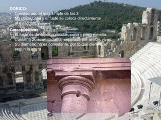 DORICO:
- Considerado el mas simple de los 3
- No utiliza basa y el fuste se coloca directamente
al estilobato.
Caracteristicas:
- El fuste es de seccion circular, corto y poco esbelto.
- Contiene 20 acanaladuras, separada por aristas vivas.
- Su diametro no es connstante, por lo que disminuye
segun la altura
 