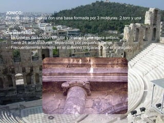 JONICO:
En este caso si cuenta con una basa formada por 3 molduras: 2 toro y una
escocia
Caracteristicas:
- El fuste es de seccion circular y presenta una ligera enfasis.
- Tiene 24 acanaladuras, separadas por pequeños filetes.
- Frecuentemente termina en el collarino (separado por el astragalo)
 