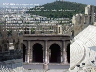 TOSCANO (de la region toscana):
- No pertenece a los ordenes griegos
- Es una version Romana del orden dorico, deriva de los estruscos
Caracteristicas:
- Se apoya sobre una base y esta a su vez en un podio.
- Debajo de este se encuentra un pedestral, sobre un zocalo
- Fuste: es de seccion circular, normalmente liso
- Su diametro no es constante
- Se produce una entasis (de arriba hacia abajo)
 