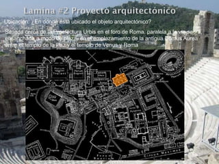 Ubicación: ¿En donde esta ubicado el objeto arquitectónico?
Situada cerca de la Praefectura Urbis en el foro de Roma. paralela a la vía sacra,
ensanchada a modo de plaza, en el emplazamiento de la antigua Domus Aurea
entre el templo de la Paz y el templo de Venus y Roma
 