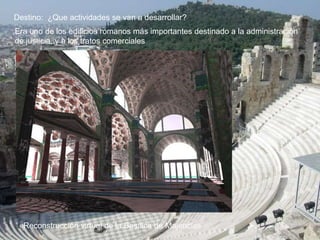 Destino: ¿Que actividades se van a desarrollar?
Era uno de los edificios romanos más importantes destinado a la administración
de justicia, y a los tratos comerciales
«Reconstrucción virtual de la Basílica de Majencio»
 