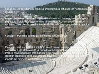 Función: ¿De que manera el objeto arquitectónico satisface las necesidades del
usuario?
Posible origen en tribunales regios helenísticos. Su función sería albergar la
prefectura judicial que administraba la ciudad de Roma y a reuniones de
carácter comercial. Esta estructura es la que adoptarán los primeros templos
cristianos.
Concepto: Punto de partida para el diseño arquitectónico
Majencio reinó del año 306 al 312 y realizó monumentales obras para
agradecer a los plebeyos de la ciudad y a la guardia pretoriana su apoyo.
Para la construcción de esta basílica se renunció a modelos anteriores, para
crear un grandioso salón cubierto con bóvedas de crucería, tomando como
modelo los frigidaria de las termas imperiales.
 