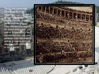 Tenía una capacidad
para unas 50.000
personas,
aproximadamente,
distribuidas en un total
de 80 filas de gradas.
Esta distribución seguía
un orden jerárquico, ya
que el Emperador y los
senadores eran los que
estaban más cerca de la
arena, y cuanto más se
alejaba, más inferior era
el nivel social.
 