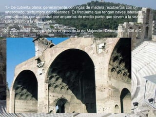 1.- De cubierta plana; generalmente con vigas de madera recubiertas con un
artesonado, techumbre de casetones. Es frecuente que tengan naves laterales,
comunicadas con la central por arquerías de medio punto que sirven a la vez de
contrarresto a la nave central.
2.- De cubierta abovedada: es el caso de la de Majencio- Constantino, 306 d.C.
 