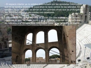 - El espacio interior ya no estaba determinado por las apretadas columnatas
que en la basílica tradicional separaban la nave central de las laterales. En este
caso las naves laterales se abrían en tres grandes arcos que se prolongaban
con bóvedas de cañón decoradas con casetones.
- En las fachadas de los laterales se abrían dos filas superpuestas de seis
ventanas de arco de medio punto y en el desnivel entre las naves centrales y
las laterales una ventana triple que dejaba pasar la luz tamizada al interior
 