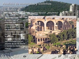 Recursos: Medios disponibles, ¿Cuánto tiempo?, ¿Arquitecto?
Su construcción se
empezó bajo el
mandato del
emperador Majencio
entre el 307 y el 310 y
fue terminada por
Constantino después
del 312, quien modificó
la entrada
trasladándola desde la
fachada este a la sur,
situada en la Vía Sacra
y cambió la distribución
interior.
 