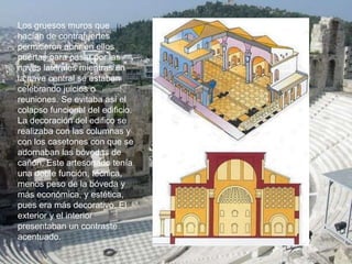 Los gruesos muros que
hacían de contrafuertes
permitieron abrir en ellos
puertas para pasar por las
naves laterales mientras en
la nave central se estaban
celebrando juicios o
reuniones. Se evitaba así el
colapso funcional del edificio.
La decoración del edifico se
realizaba con las columnas y
con los casetones con que se
adornaban las bóvedas de
cañón. Este artesonado tenía
una doble función, técnica,
menos peso de la bóveda y
más económica, y estética,
pues era más decorativo. El
exterior y el interior
presentaban un contraste
acentuado.
 