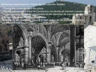 Elementos arquitectónicos: Partes de una columna, detalles
- Presentaba columnas de orden jónico.
- Alojaba una estatua colosal de Constantino construida en mármol y bronce dorado.
- La decoración principal se concentraba en las columnas de mármol y sobre todo en
el Artesonado de las bóvedas de cañón.
- Además de ser decorativo, reducía el peso propio de las bóvedas y hacía la
construcción más económica.
 