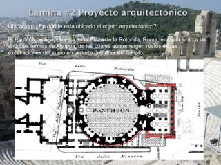 Ubicación: ¿En donde esta ubicado el objeto arquitectónico?
El Panteón de Agrippa está en la Plaza de la Rotonda, Roma, en Italia junto a las
antiguas termas de Agrippa, de las cuales aún emergen restos en las
excavaciones del suelo en la parte posterior del templo.
 