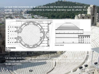 Lo que más sorprende de la arquitectura del Panteón son sus medidas: el
edificio circular mide exactamente lo mismo de diámetro que de altura: 43,30
metros
La cúpula está formada en el interior con cinco filas de casetones, que
decrecen en tamaño hacia el centro, donde está perforada por un óculo de 9
m de diámetro.
 