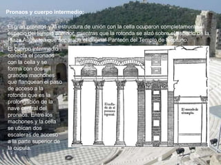 Pronaos y cuerpo intermedio:
El gran pronaos y la estructura de unión con la cella ocuparon completamente el
espacio del templo anterior, mientras que la rotonda se alzó sobre el espacio de la
Plaza Augustea que separaba el original Panteón del Templo de Neptuno.
El cuerpo intermedio
conecta el pronaos
con la cella y se
forma con dos
grandes machones
que flanquean el paso
de acceso a la
rotonda que es la
prolongación de la
nave central del
pronaos. Entre los
machones y la cella
se ubican dos
escaleras de acceso
a la parte superior de
la cúpula.
 