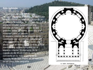 Sala redonda:
La inserción de una amplia sala
redonda adosada al pórtico de un
templo clásico es una innovación en la
arquitectura romana. El modelo de
espacio circular cubierto por una
bóveda ya había sido usado en las
grandes salas termales, pero era una
novedad para un templo.
El espacio interno de la rotonda está
construido por un cilindro cubierto por
una semiesfera. El cilindro tiene una
altura igual al radio, por lo que se puede
inscribir una esfera completa en el
espacio interior. El diámetro de la
cúpula es de 43,20 metros, esto la
convierte en la más grande de la
historia, la de San Pedro en el Vaticano
es un poco más pequeña.
 