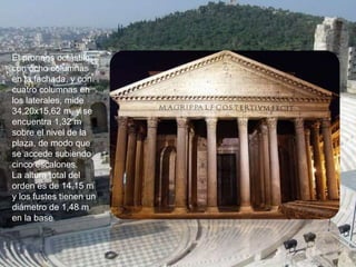 El pronaos octástilo,
con ocho columnas
en la fachada, y con
cuatro columnas en
los laterales, mide
34,20x15,62 m, y se
encuentra 1,32 m
sobre el nivel de la
plaza, de modo que
se accede subiendo
cinco escalones.
La altura total del
orden es de 14,15 m
y los fustes tienen un
diámetro de 1,48 m
en la base
 