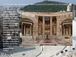 Fue construido
para cumplir la
función de templo
dedicado al culto a
todo los dioses,
tanto a los propios,
como a los de las
tierras
conquistadas en las
batallas y guerras.
Contiene las
tumbas de los dos
primeros reyes de
la Italia unificada, y
también la tumba
del insigne pintor
renacentista
Rafael.
 