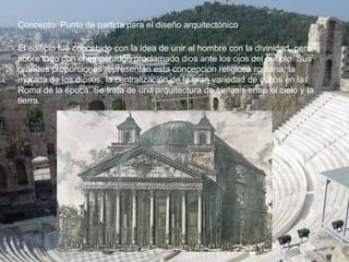 Concepto: Punto de partida para el diseño arquitectónico
El edificio fue concebido con la idea de unir al hombre con la divinidad, pero
sobre todo con el emperador, proclamado dios ante los ojos del pueblo. Sus
grandes proporciones representan esta concepción religiosa romana, la
morada de los dioses, la centralización de la gran variedad de cultos en la
Roma de la época. Se trata de una arquitectura de síntesis entre el cielo y la
tierra.
 