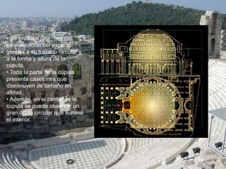 • Se produce una
centralización del espacio
gracias a su trazado circular y
a la forma y altura de la
cúpula.
• Toda la parte de la cúpula
presenta casetones que
disminuyen de tamaño en
altitud.
• Además, en el centro de la
cúpula se puede observar un
gran óculo circular que ilumina
el interior.
 