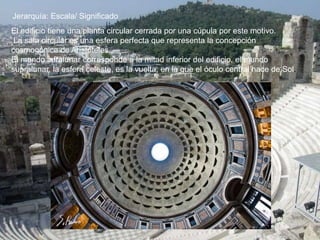 Jerarquía: Escala/ Significado
El edificio tiene una planta circular cerrada por una cúpula por este motivo.
La sala circular es una esfera perfecta que representa la concepción
cosmogónica de Aristóteles.
El mundo infralunar corresponde a la mitad inferior del edificio, el mundo
supralunar, la esfera celeste, es la vuelta, en la que el óculo central hace de Sol.
 