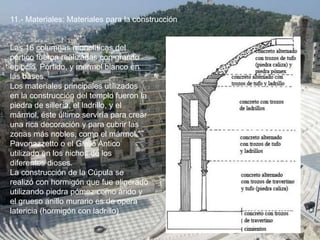 11.- Materiales: Materiales para la construcción
Las 16 columnas monolíticas del
pórtico fueron realizadas con granito
egipcio, Pórfido, y mármol blanco en
las bases.
Los materiales principales utilizados
en la construcción del templo fueron la
piedra de sillería, el ladrillo, y el
mármol, éste último serviría para crear
una rica decoración y para cubrir las
zonas más nobles, como el mármol
Pavonazzetto o el Giallo Antico
utilizado en los nichos de los
diferentes dioses.
La construcción de la Cúpula se
realizó con hormigón que fue aligerado
utilizando piedra pómez como árido y
el grueso anillo murario es de opera
latericia (hormigón con ladrillo)
 