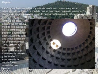 Cúpula:
La bóveda interior es esférica y está decorada con casetones que van
disminuyendo su tamaño a medida que se acercan el centro de la misma. En la
cúspide de la cúpula se abre un óculo central de 9 metros de diámetro que ilumina
el recinto.
A través del óculo
entra la luz del sol y a
medida que avanza el
día va cambiando su
posición e iluminando
alternativamente cada
uno de los altares de
los diferentes dioses.
Tanto la decoración
interna como la
externa fue rica en
mármoles de colores
y las estrías
exteriores de la
cúpula fueron
revestidas con
bronce.
 