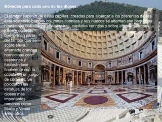 Bóvedas para cada uno de los dioses:
El tambor superior de estas capillas, creadas para albergar a los diferentes dioses
está sostenido por dos columnas corintias y sus huecos se alternan con pequeñas
hornacinas delimitadas con pilastras, capiteles corintios y sobre ellas arquitrabes,
frisos y cornisas
que forman parte
del tambor que se
sobre eleva,
alternado grandes
hornacinas con
casetones y
fusionándose
finalmente con la
cúpula en un juego
de cornisas. Se
colocaron las
estatuas de los
dioses más
importantes
romanos como
Marte y Venus
entre otros.
 
