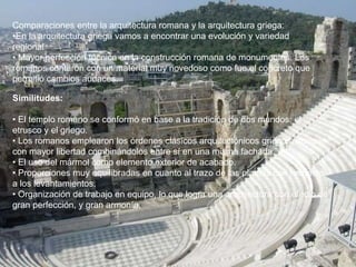 Comparaciones entre la arquitectura romana y la arquitectura griega:
•En la arquitectura griega vamos a encontrar una evolución y variedad
regional
• Mayor perfección técnica en la construcción romana de monumentos. Los
romanos contaron con un material muy novedoso como fue el concreto que
permitió cambios audaces.
Similitudes:
• El templo romano se conformó en base a la tradición de dos mundos: el
etrusco y el griego.
• Los romanos emplearon los órdenes clásicos arquitectónicos griegos, aunque
con mayor libertad combinándolos entre sí en una misma fachada.
• El uso del mármol como elemento exterior de acabado.
• Proporciones muy equilibradas en cuanto al trazo de las plantas con respecto
a los levantamientos.
• Organización de trabajo en equipo, lo que logra una arquitectura con efecto de
gran perfección, y gran armonía.
 