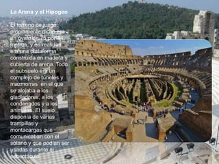 La Arena y el Hipogeo
El terreno de juego
propiamente dicho era
un óvalo de 75 por 44
metros, y en realidad
era una plataforma
construida en madera y
cubierta de arena. Todo
el subsuelo era un
complejo de túneles y
mazmorras en el que
se alojaba a los
gladiadores, a los
condenados y a los
animales. El suelo
disponía de varias
trampillas y
montacargas que
comunicaban con el
sótano y que podían ser
usadas durante el
espectáculo.
 