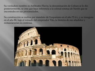 Su verdadero nombre es Anfiteatro Flavio, la denominación de Coliseo se le dio
posteriormente, se cree que hace referencia a la colosal estatua de Nerón que se
encontraba en sus proximidades.
Su construcción se realiza por mandato de Vespasiano en el año 72 d.c, y se inaugura
en el año 80, bajo el reinado del emperador Tito, la historia de sus añadidos y
restauraciones es continua.
 