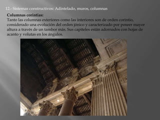 12.- Sistemas constructivos: Adintelado, muros, columnas
Columnas corintias:
Tanto las columnas exteriores como las interiores son de orden corintio,
considerado una evolución del orden jónico y caracterizado por poseer mayor
altura a través de un tambor más. Sus capiteles están adornados con hojas de
acanto y volutas en los ángulos.
 