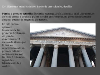 13.- Elementos arquitectónicos: Partes de una columna, detalles
En este pórtico
aparecen
frontalmente las
primeras 8 columnas
de grandes
dimensiones, 12
metros de altura, que
le dan las
características de un
pronaos octástilo,
conjuntamente con
las otras 8 columnas
repartidas
lateralmente de a
cuatro.
Pórtico o pronaos octástilo: El pórtico rectangular de la entrada, en el lado norte, es
de estilo clásico y oculta la planta circular que continua, no permitiendo apreciar
desde el exterior la magnitud del templo.
 